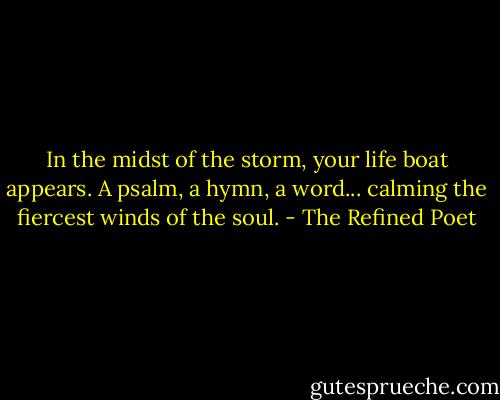 In the midst of the storm, your life boat appears. A psalm, a hymn, a word... calming the fiercest winds of the soul. - The Refined Poet