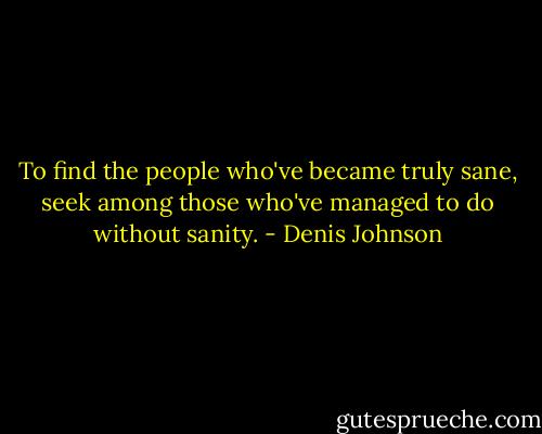 To find the people who've became truly sane, seek among those who've managed to do without sanity. - Denis Johnson