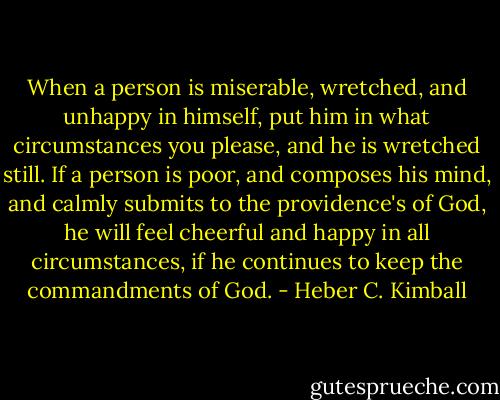 When a person is miserable, wretched, and unhappy in himself, put him in what circumstances you please, and he is wretched still. If a person is poor, and composes his mind, and calmly submits to the providence's of God, he will feel cheerful and happy in all circumstances, if he continues to keep the commandments of God. - Heber C. Kimball