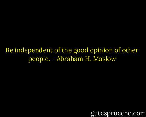 Be independent of the good opinion of other people. - Abraham H. Maslow