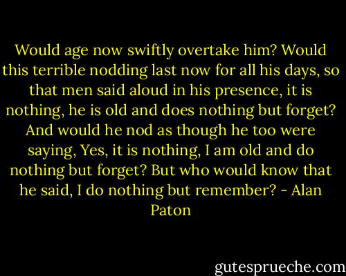 Would age now swiftly overtake him? Would this terrible nodding last now for all his days, so that men said aloud in his presence, it is nothing, he is old and does nothing but forget? And would he nod as though he too were saying, Yes, it is nothing, I am old and do nothing but forget? But who would know that he said, I do nothing but remember? - Alan Paton