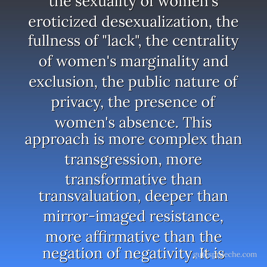 This defines the task of feminism not only because male dominance is perhaps the most pervasive and tenacious system of power in history, but because it is metaphysically near perfect. Its point of view is the standard for point-of-viewlessness, its particularity the meaning of universality. Its force is exercised as consent, its authority as participation, its supremacy as the paradigm of order, its control as the definition of legitimacy. In the face of this, feminism claims the voice of women's silence, the sexuality of women's eroticized desexualization, the fullness of "lack", the centrality of women's marginality and exclusion, the public nature of privacy, the presence of women's absence. This approach is more complex than transgression, more transformative than transvaluation, deeper than mirror-imaged resistance, more affirmative than the negation of negativity. It is neither materialist nor idealist; it is feminist. Neither the transcendence of liberalism nor the determination of materialism works for women. Idealism is too unreal; women's inequality is enforced, so it cannot simply be thought out of existence, certainly not by women. Materialism is too real; women's inequality has never not existed, so women's equality never has. That is, the equality of women to men will not be scientifically provable until it is no longer necessary to do so... If feminism is revolutionary, this is why. - Catharine A. MacKinnon