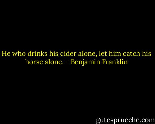 He who drinks his cider alone, let him catch his horse alone. - Benjamin Franklin