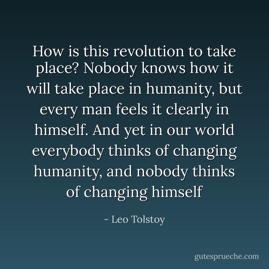 How is this revolution to take place? Nobody knows how it will take place in humanity, but every man feels it clearly in himself. And yet in our world everybody thinks of changing humanity, and nobody thinks of changing himself - Leo Tolstoy