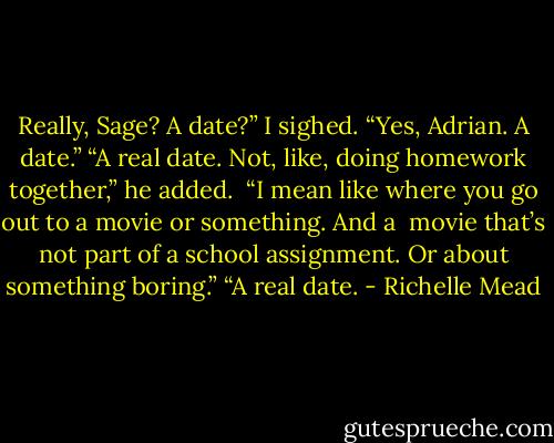 Really, Sage? A date?”<br />I sighed. “Yes, Adrian. A date.”<br />“A real date. Not, like, doing homework together,” he added. <br />“I mean like where you go out to a movie or something. And a <br />movie that’s not part of a school assignment. Or about something boring.”<br />“A real date. - Richelle Mead