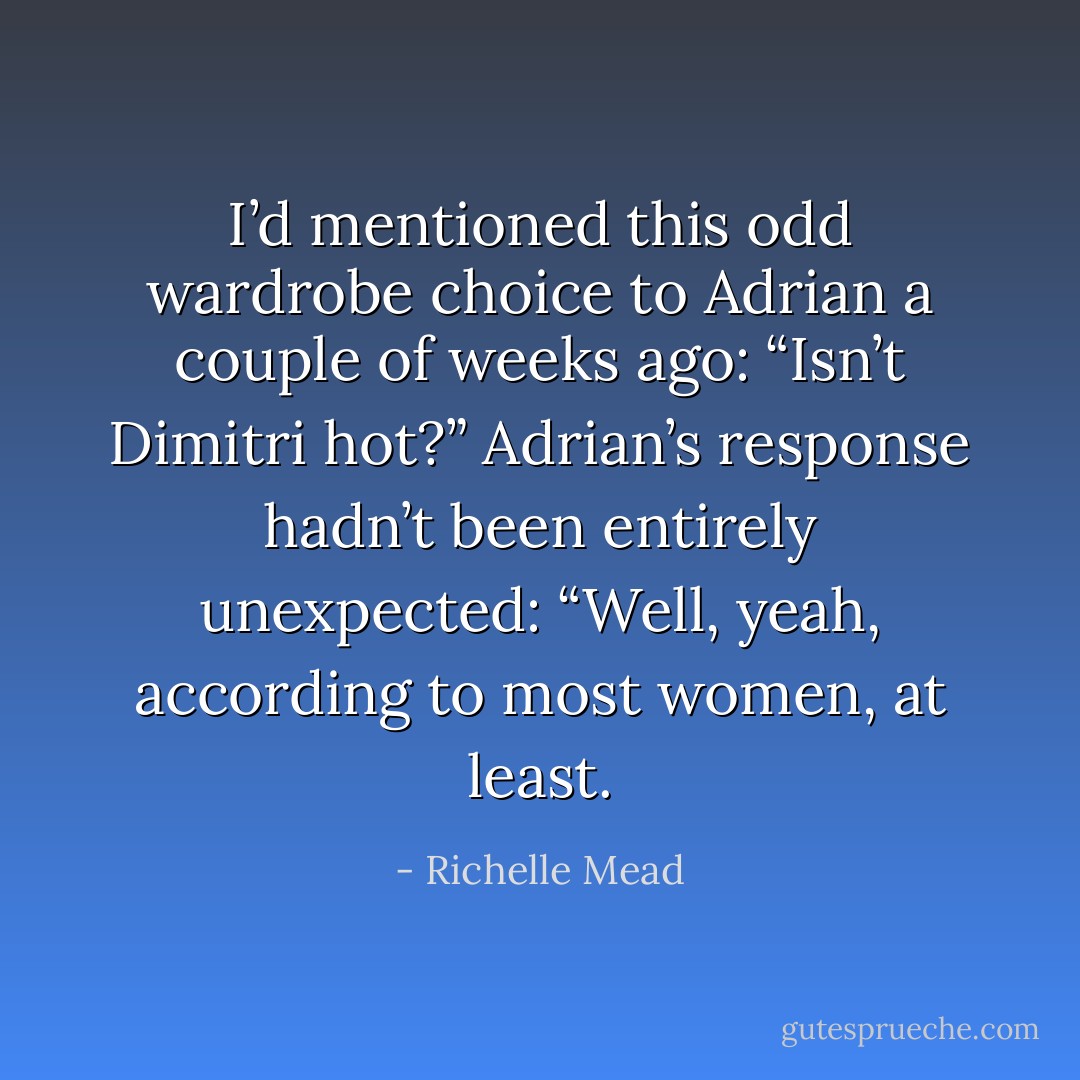 I’d mentioned this odd wardrobe choice to Adrian a couple of weeks ago:<br />“Isn’t Dimitri hot?”<br />Adrian’s response hadn’t been entirely unexpected:<br />“Well, yeah, according to most women, at least. - Richelle Mead