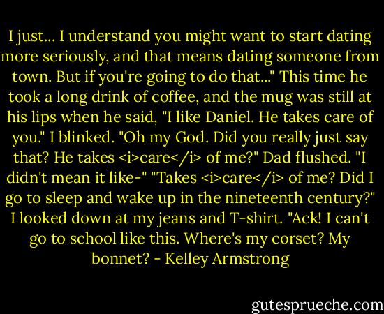 I just... I understand you might want to start dating more seriously, and that means dating someone from town. But if you're going to do that..." This time he took a long drink of coffee, and the mug was still at his lips when he said, "I like Daniel. He takes care of you."<br />I blinked. "Oh my God. Did you really just say that? He takes <i>care</i> of me?"<br />Dad flushed. "I didn't mean it like-"<br />"Takes <i>care</i> of me? Did I go to sleep and wake up in the nineteenth century?" I looked down at my jeans and T-shirt. "Ack! I can't go to school like this. Where's my corset? My bonnet? - Kelley Armstrong