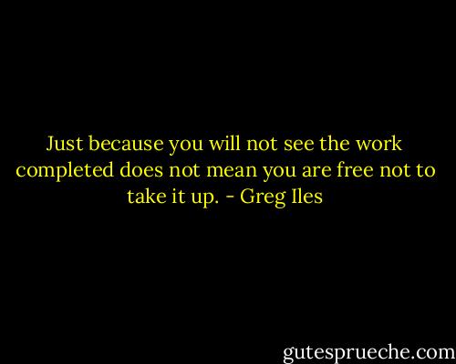 Just because you will not see the work completed does not mean you are free not to take it up. - Greg Iles