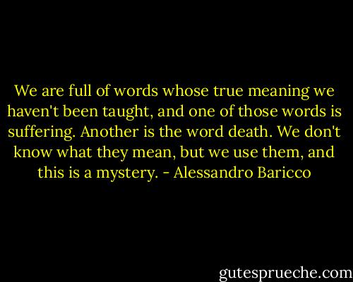 We are full of words whose true meaning we haven't been taught, and one of those words is suffering. Another is the word death. We don't know what they mean, but we use them, and this is a mystery. - Alessandro Baricco