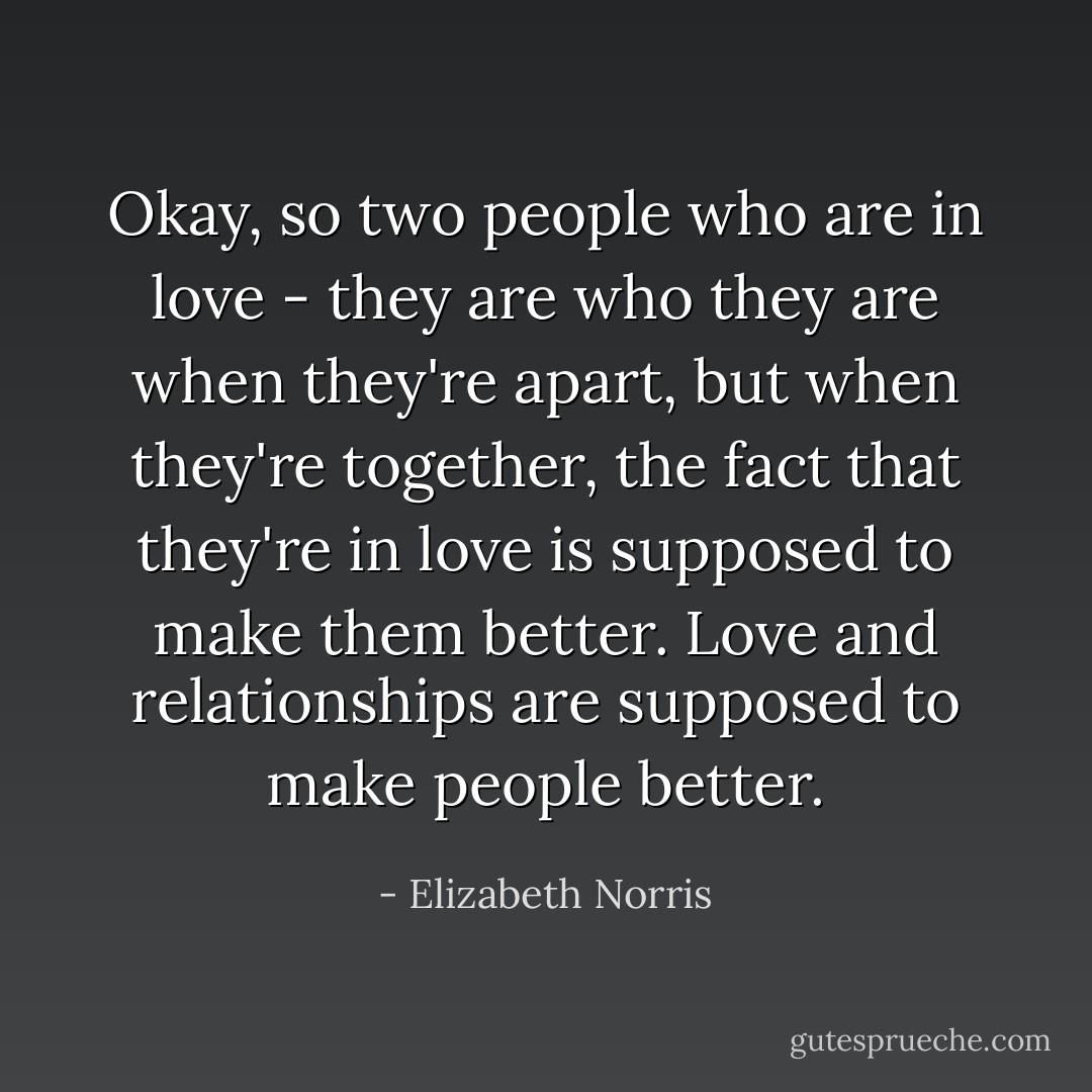 Okay, so two people who are in love - they are who they are when they're apart, but when they're together, the fact that they're in love is supposed to make them better. Love and relationships are supposed to make people better. - Elizabeth Norris