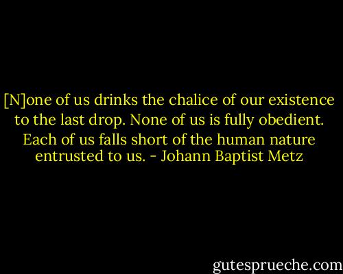 [N]one of us drinks the chalice of our existence to the last drop. None of us is fully obedient. Each of us falls short of the human nature entrusted to us. - Johann Baptist Metz
