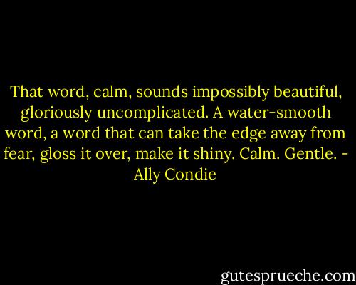 That word, calm, sounds impossibly beautiful, gloriously uncomplicated. A water-smooth word, a word that can take the edge away from fear, gloss it over, make it shiny. Calm. Gentle. - Ally Condie