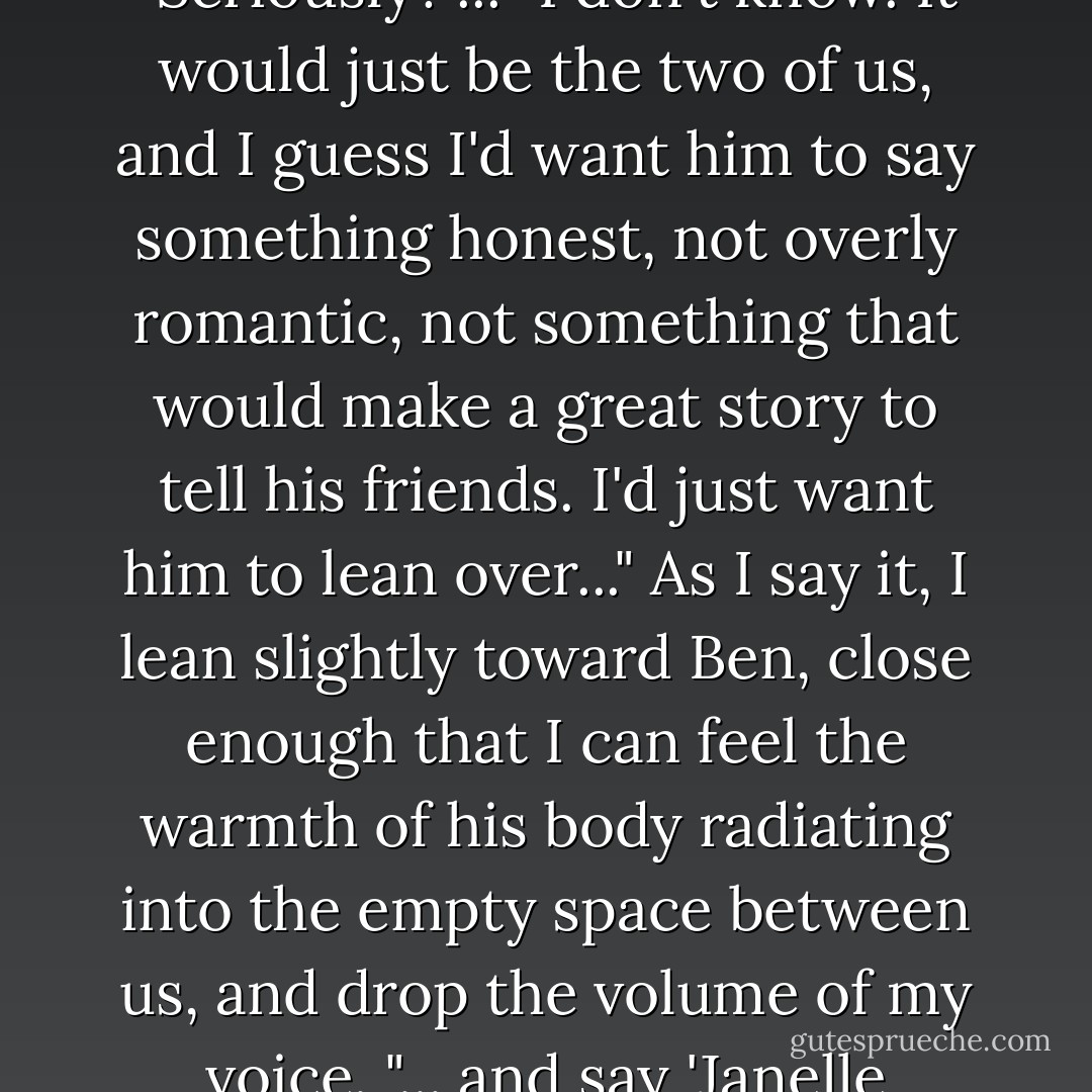 So your perfect proposal, what would it be?" Ben asks. "Seriously?"... "I don't know. It would just be the two of us, and I guess I'd want him to say something honest, not overly romantic, not something that would make a great story to tell his friends. I'd just want him to lean over..." As I say it, I lean slightly toward Ben, close enough that I can feel the warmth of his body radiating into the empty space between us, and drop the volume of my voice. "... and say 'Janelle Tenner, fucking marry me. - Elizabeth Norris