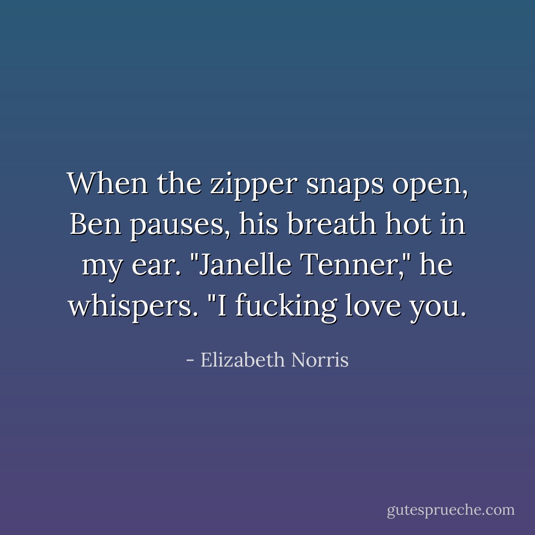 When the zipper snaps open, Ben pauses, his breath hot in my ear. "Janelle Tenner," he whispers. "I fucking love you. - Elizabeth Norris