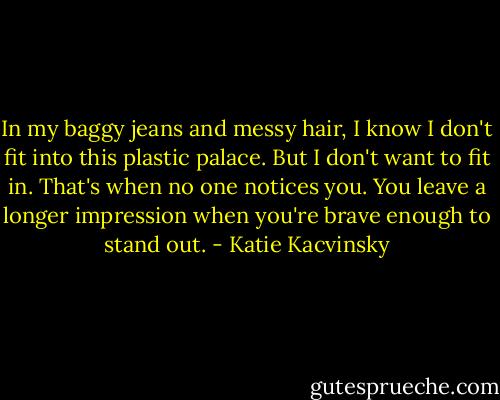 In my baggy jeans and messy hair, I know I don't fit into this plastic palace. But I don't want to fit in. That's when no one notices you. You leave a longer impression when you're brave enough to stand out. - Katie Kacvinsky