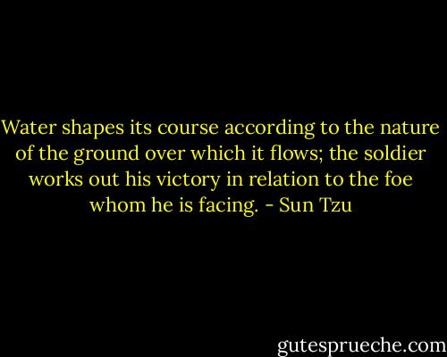 Water shapes its course according to the nature of the ground<br />over which it flows; the soldier works out his victory in relation<br />to the foe whom he is facing. - Sun Tzu