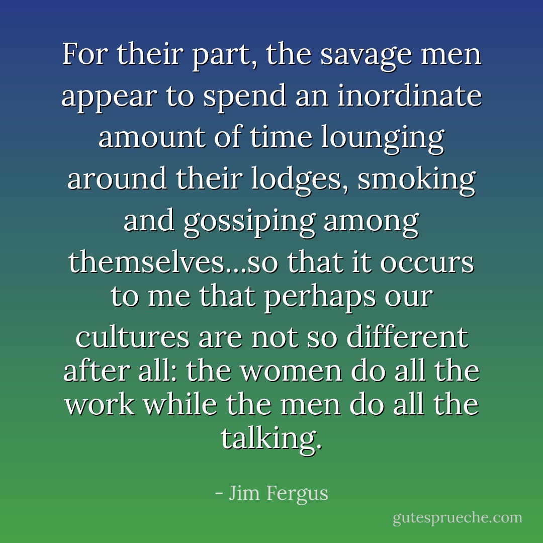 For their part, the savage men appear to spend an inordinate amount of time lounging around their lodges, smoking and gossiping among themselves...so that it occurs to me that perhaps our cultures are not so different after all: the women do all the work while the men do all the talking. - Jim Fergus