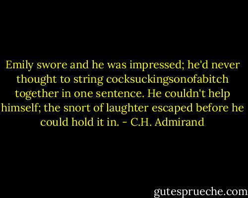 Emily swore and he was impressed; he'd never thought to string cocksuckingsonofabitch together in one sentence. He couldn't help himself; the snort of laughter escaped before he could hold it in. - C.H. Admirand