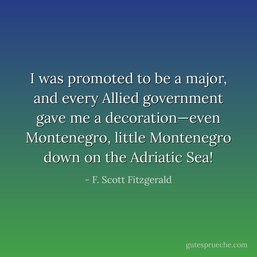 I was promoted to be a major, and every Allied government gave me a decoration—even Montenegro, little Montenegro down on the Adriatic Sea! - F. Scott Fitzgerald