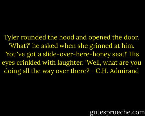 Tyler rounded the hood and opened the door. 'What?' he asked when she grinned at him. 'You've got a slide-over-here-honey seat!' His eyes crinkled with laughter. 'Well, what are you doing all the way over there? - C.H. Admirand