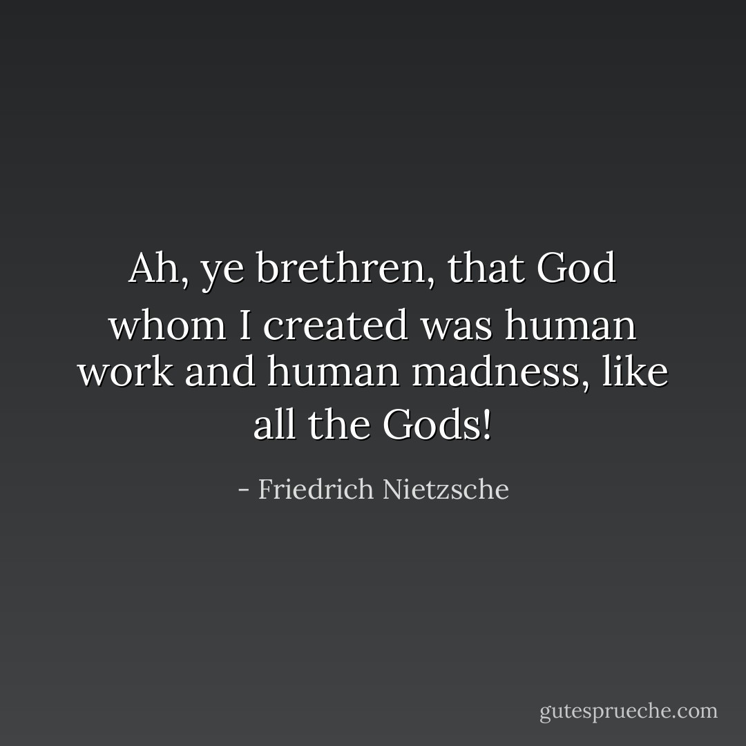 Ah, ye brethren, that God whom I created was human work and human madness, like all the Gods! - Friedrich Nietzsche