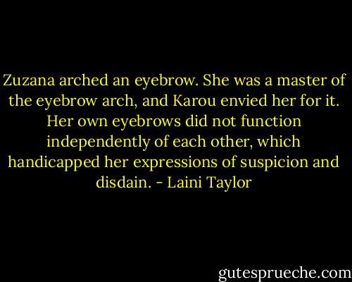 Zuzana arched an eyebrow. She was a master of the eyebrow arch, and Karou envied her for it. Her own eyebrows did not function independently of each other, which handicapped her expressions of suspicion and disdain. - Laini Taylor