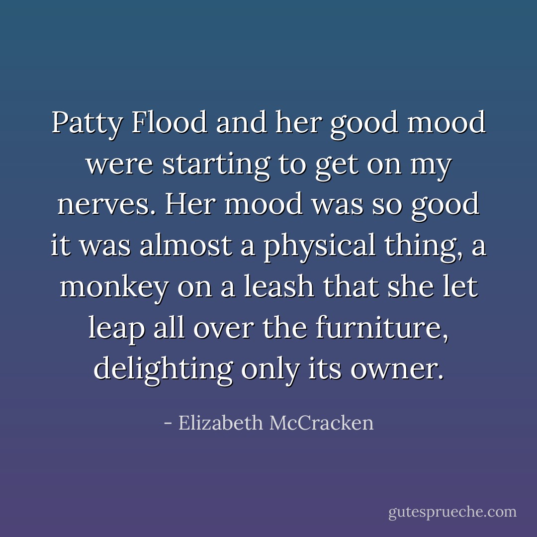 Patty Flood and her good mood were starting to get on my nerves. Her mood was so good it was almost a physical thing, a monkey on a leash that she let leap all over the furniture, delighting only its owner. - Elizabeth McCracken
