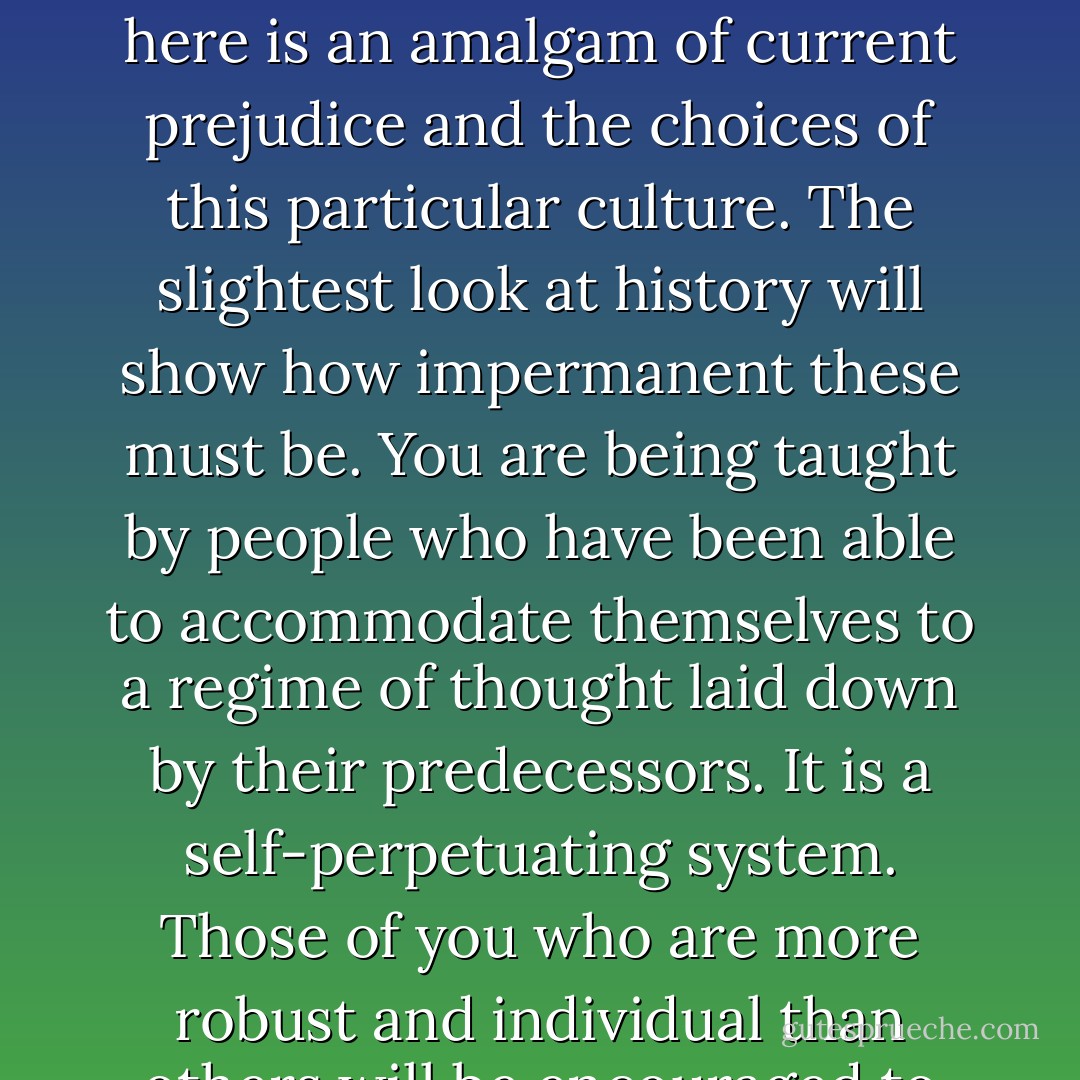 Ideally, what should be said to every child, repeatedly, throughout his or her school life is something like this: 'You are in the process of being indoctrinated. We have not yet evolved a system of education that is not a system of indoctrination. We are sorry, but it is the best we can do. What you are being taught here is an amalgam of current prejudice and the choices of this particular culture. The slightest look at history will show how impermanent these must be. You are being taught by people who have been able to accommodate themselves to a regime of thought laid down by their predecessors. It is a self-perpetuating system. Those of you who are more robust and individual than others will be encouraged to leave and find ways of educating yourself — educating your own judgements. Those that stay must remember, always, and all the time, that they are being moulded and patterned to fit into the narrow and particular needs of this particular society. - Doris Lessing