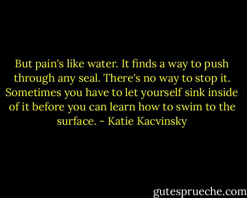 But pain's like water. It finds a way to push through any seal. There's no way to stop it. Sometimes you have to let yourself sink inside of it before you can learn how to swim to the surface. - Katie Kacvinsky