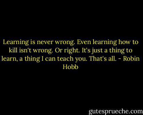 Learning is never wrong. Even learning how to kill isn't wrong. Or right. It's just a thing to learn, a thing I can teach you. That's all. - Robin Hobb