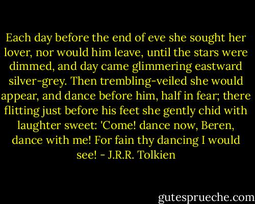 Each day before the end of eve<br />she sought her lover, nor would him leave,<br />until the stars were dimmed, and day<br />came glimmering eastward silver-grey.<br />Then trembling-veiled she would appear,<br />and dance before him, half in fear;<br />there flitting just before his feet<br />she gently chid with laughter sweet:<br />'Come! dance now, Beren, dance with me!<br />For fain thy dancing I would see! - J.R.R. Tolkien
