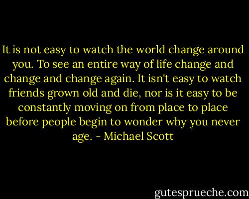 It is not easy to watch the world change around you. To see an entire way of life change and change and change again. It isn't easy to watch friends grown old and die, nor is it easy to be constantly moving on from place to place before people begin to wonder why you never age. - Michael Scott