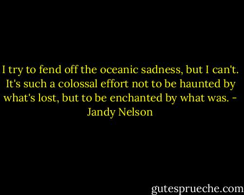 I try to fend off the oceanic sadness, but I can't. It's such a colossal effort not to be haunted by what's lost, but to be enchanted by what was. - Jandy Nelson
