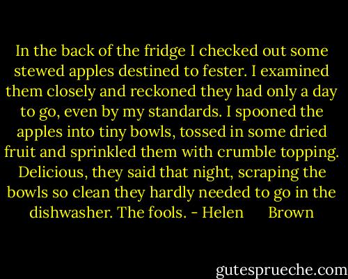 In the back of the fridge I checked out some stewed apples destined to fester. I examined them closely and reckoned they had only a day to go, even by my standards. I spooned the apples into tiny bowls, tossed in some dried fruit and sprinkled them with crumble topping. Delicious, they said that night, scraping the bowls so clean they hardly needed to go in the dishwasher. The fools. - Helen      Brown
