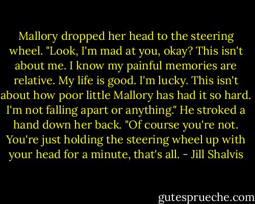 Mallory dropped her head to the steering wheel. "Look, I'm mad at you, okay? This isn't about me. I know my painful memories are relative. My life is good. I'm lucky. This isn't about how poor little Mallory has had it so hard. I'm not falling apart or anything."<br />He stroked a hand down her back. "Of course you're not. You're just holding the steering wheel up with your head for a minute, that's all. - Jill Shalvis