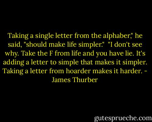 Taking a single letter from the alphaber," he said, "should make life simpler."<br /><br />"I don't see why. Take the F from life and you have lie. It's adding a letter to simple that makes it simpler. Taking a letter from hoarder makes it harder. - James Thurber