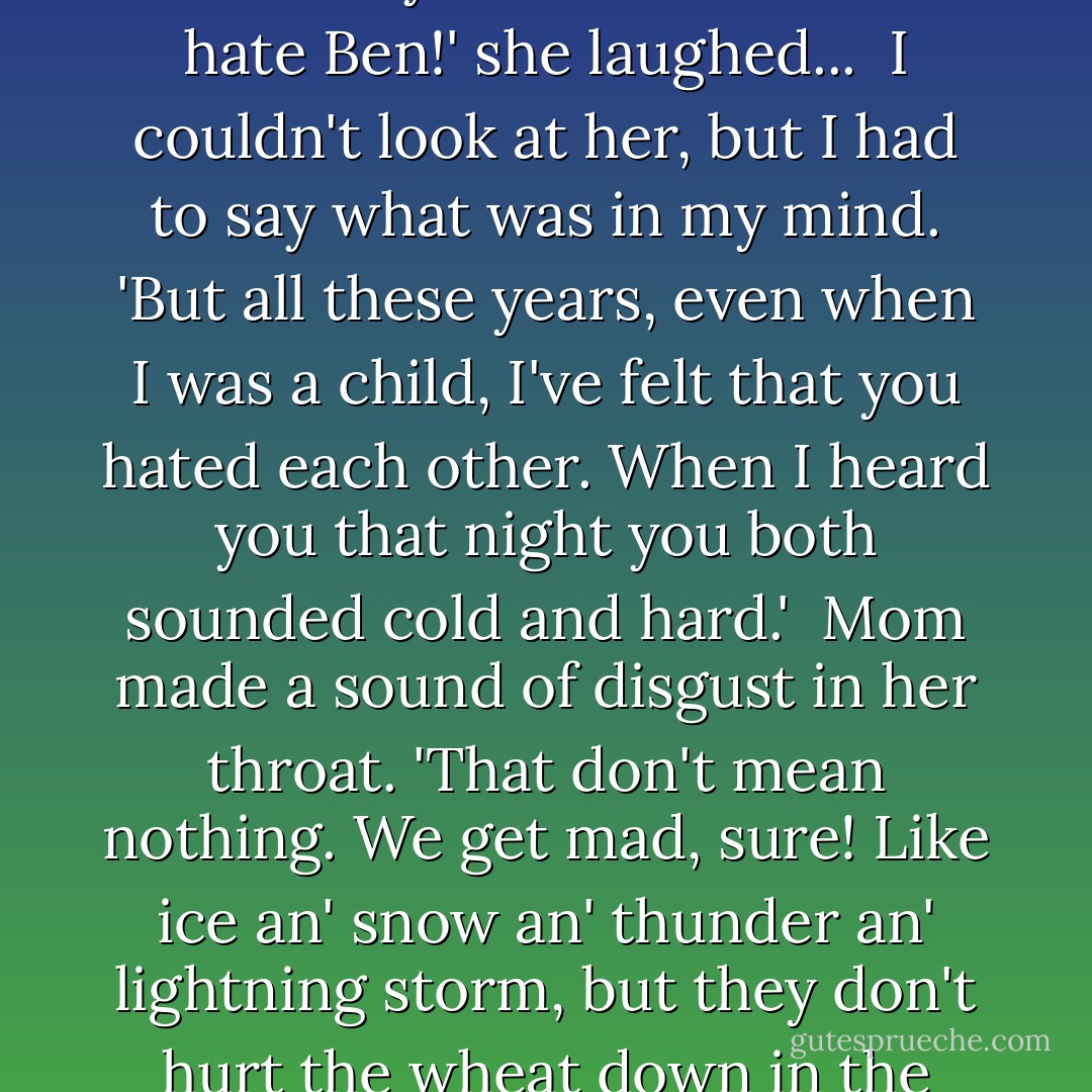 And you've gone on all these years hating each other. Gil felt that hate. He could tell just being here. That's one of the things that drove him away from here, from me...'<br /><br />Mom was still so long I looked up at her...She shook her head.<br /><br />...'No, Yelena, I never hate Ben an' Ben don't hate me. Gospode Boge! I love him here so all these years!' Mom touched her breast and her face broke into life. Her eyes were softer. 'Me hate Ben!' she laughed...<br /><br />I couldn't look at her, but I had to say what was in my mind. 'But all these years, even when I was a child, I've felt that you hated each other. When I heard you that night you both sounded cold and hard.'<br /><br />Mom made a sound of disgust in her throat. 'That don't mean nothing. We get mad, sure! Like ice an' snow an' thunder an' lightning storm, but they don't hurt the wheat down in the ground any.' Mom picked up her whitewash brush and slapped it against the rough boards. 'Yolochka, you don't know how love is yet.'<br /><br />...She finished her wall and poured the whitewash that was left back in the bigger pail. 'You can write that young Gil of yours that he don't know what he think he does. Sure, we fight sometime, but we got no hate here. - Mildred Walker