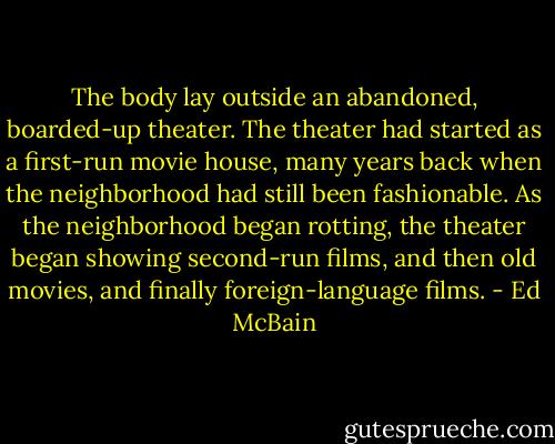 The body lay outside an abandoned, boarded-up theater. The theater had started as a first-run movie house, many years back when the neighborhood had still been fashionable. As the neighborhood began rotting, the theater began showing second-run films, and then old movies, and finally foreign-language films. - Ed McBain