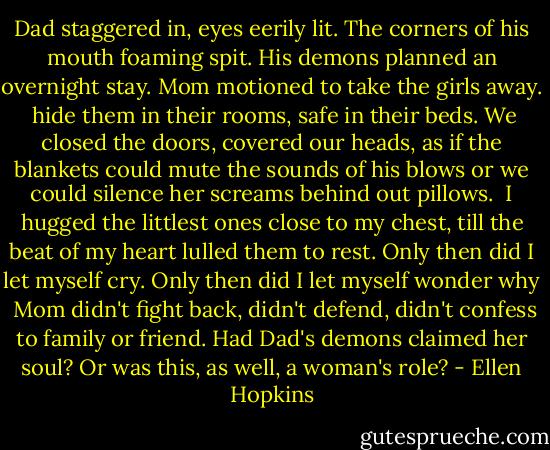 Dad staggered in, eyes eerily lit.<br />The corners of his mouth foaming spit.<br />His demons planned an overnight stay.<br />Mom motioned to take the girls away.<br /><br />hide them in their rooms, safe in their beds.<br />We closed the doors, covered our heads,<br />as if the blankets could mute the sounds of his blows<br />or we could silence her screams behind out pillows.<br /><br />I hugged the littlest ones close to my chest,<br />till the beat of my heart lulled them to rest.<br />Only then did I let myself cry.<br />Only then did I let myself wonder why<br /><br />Mom didn't fight back, didn't defend,<br />didn't confess to family or friend.<br />Had Dad's demons claimed her soul?<br />Or was this, as well, a woman's role? - Ellen Hopkins