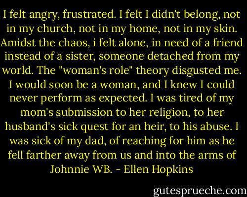 I felt angry,<br />frustrated.<br />I felt I didn't belong, not in my<br />church, not in my home, not<br />in my skin.<br />Amidst the chaos, i felt<br />alone,<br />in need of a friend instead of<br />a sister, someone detached from<br />my world.<br />The "woman's role" theory<br />disgusted me.<br />I would soon be a woman, and I<br />knew I could never perform as<br />expected.<br />I was tired of my mom's submission<br />to her religion, to her husband's<br />sick quest for an heir,<br />to his abuse.<br />I was sick of my dad, of<br />reaching for<br />him as he fell farther away<br />from us and into the arms of<br />Johnnie WB. - Ellen Hopkins