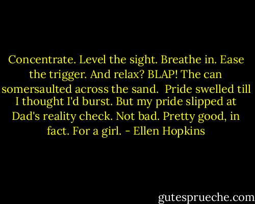 Concentrate. Level the sight. Breathe in.<br />Ease the trigger. And relax?<br />BLAP! The can somersaulted across the sand.<br /><br />Pride swelled till I thought I'd burst.<br />But my pride slipped at Dad's reality check.<br />Not bad. Pretty good, in fact. For a girl. - Ellen Hopkins