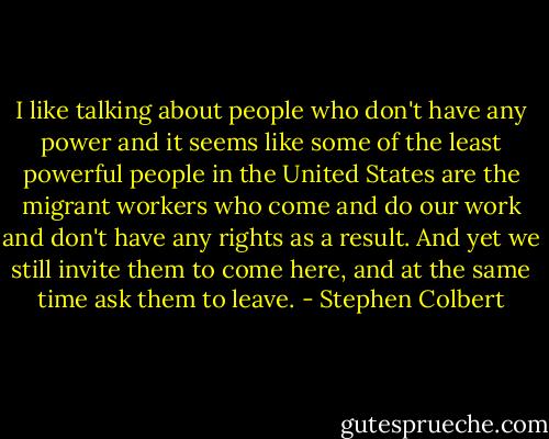 I like talking about people who don't have any power and it seems like some of the least powerful people in the United States are the migrant workers who come and do our work and don't have any rights as a result. And yet we still invite them to come here, and at the same time ask them to leave. - Stephen Colbert