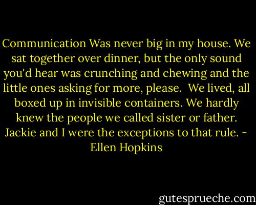 Communication<br />Was never big in my house.<br />We sat together over<br />dinner, but the only sound<br />you'd hear was crunching<br />and chewing and the little<br />ones asking for more, please.<br /><br />We lived, all boxed up in<br />invisible containers. We<br />hardly knew the people<br />we called sister or father.<br />Jackie and I were the<br />exceptions to that rule. - Ellen Hopkins