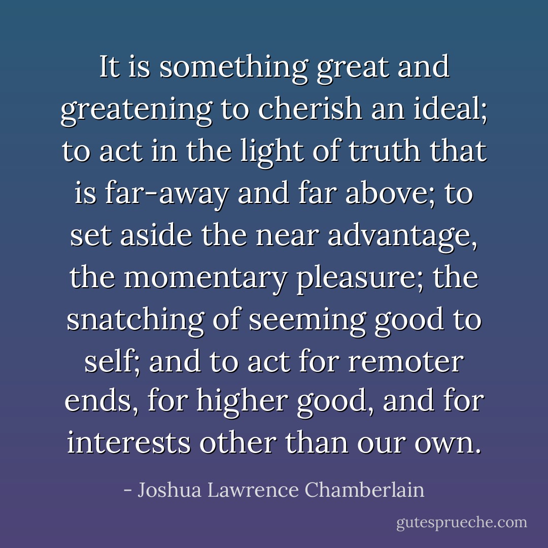 It is something great and greatening to cherish an ideal; to act in the light of truth that is far-away and far above; to set aside the near advantage, the momentary pleasure; the snatching of seeming good to self; and to act for remoter ends, for higher good, and for interests other than our own. - Joshua Lawrence Chamberlain