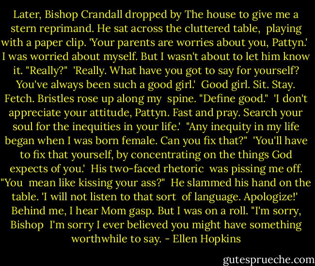 Later, Bishop Crandall dropped by<br />The house to give me a stern<br />reprimand. He sat across<br />the cluttered table,<br /><br />playing with a paper clip.<br />'Your parents are worries about you, Pattyn.'<br /><br />I was worried about myself.<br />But I wasn't about to let him<br />know it. "Really?"<br /><br />'Really. What have you got to say for yourself? You've always been such a good girl.'<br /><br />Good girl. Sit. Stay. Fetch.<br />Bristles rose up along my <br />spine. "Define good."<br /><br />'I don't appreciate your attitude,<br />Pattyn. Fast and pray. Search your<br />soul for the inequities in your life.'<br /><br />"Any inequity in my life<br />began when I was born<br />female. Can you fix that?"<br /><br />'You'll have to fix that yourself,<br />by concentrating on the things<br />God expects of you.'<br /><br />His two-faced rhetoric <br />was pissing me off. "You <br />mean like kissing your ass?"<br /><br />He slammed his hand on the table.<br />'I will not listen to that sort <br />of language. Apologize!'<br /><br />Behind me, I hear Mom<br />gasp. But I was on a roll.<br />"I'm sorry, Bishop<br /><br />I'm sorry I ever believed<br />you might have something<br />worthwhile to say. - Ellen Hopkins