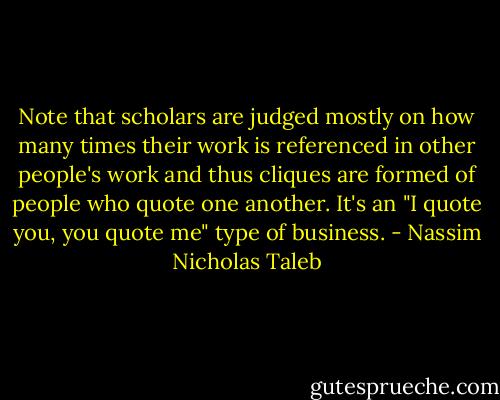 Note that scholars are judged mostly on how many times their work is referenced in other people's work and thus cliques are formed of people who quote one another. It's an "I quote you, you quote me" type of business. - Nassim Nicholas Taleb
