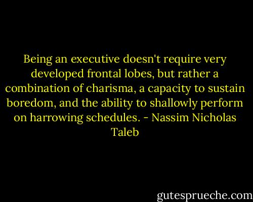 Being an executive doesn't require very developed frontal lobes, but rather a combination of charisma, a capacity to sustain boredom, and the ability to shallowly perform on harrowing schedules. - Nassim Nicholas Taleb