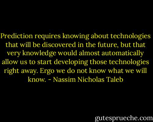 Prediction requires knowing about technologies that will be discovered in the future, but that very knowledge would almost automatically allow us to start developing those technologies right away. Ergo we do not know what we will know. - Nassim Nicholas Taleb