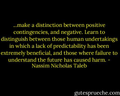 ...make a distinction between positive contingencies, and negative. Learn to distinguish between those human undertakings in which a lack of predictability has been extremely beneficial, and those where failure to understand the future has caused harm. - Nassim Nicholas Taleb