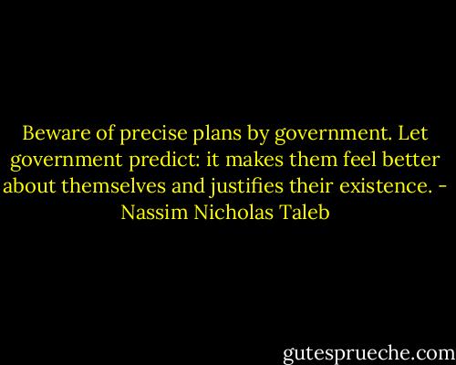 Beware of precise plans by government. Let government predict: it makes them feel better about themselves and justifies their existence. - Nassim Nicholas Taleb